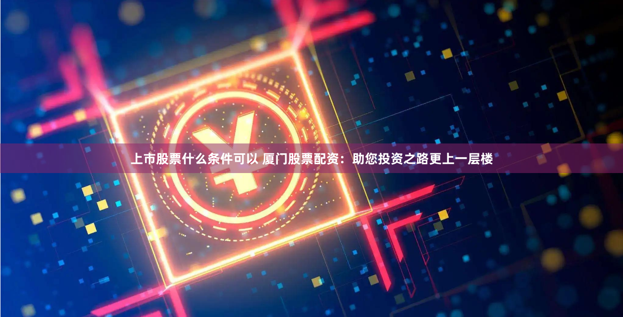 上市股票什么条件可以 厦门股票配资：助您投资之路更上一层楼