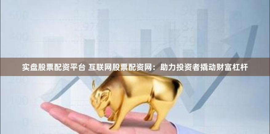实盘股票配资平台 互联网股票配资网：助力投资者撬动财富杠杆