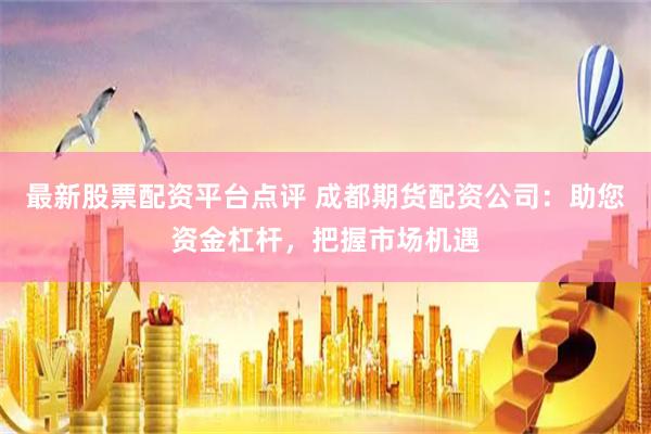 最新股票配资平台点评 成都期货配资公司：助您资金杠杆，把握市场机遇