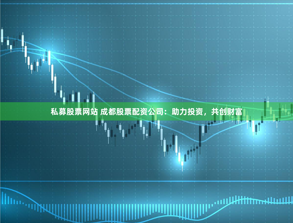 私募股票网站 成都股票配资公司：助力投资，共创财富