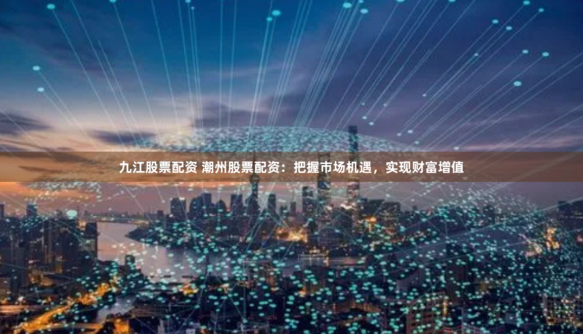 九江股票配资 潮州股票配资：把握市场机遇，实现财富增值