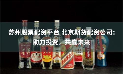 苏州股票配资平台 北京期货配资公司：助力投资，共赢未来