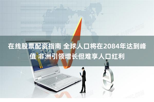 在线股票配资指南 全球人口将在2084年达到峰值 非洲引领增长但难享人口红利
