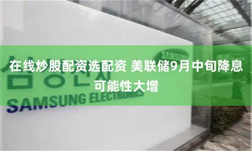 在线炒股配资选配资 美联储9月中旬降息可能性大增
