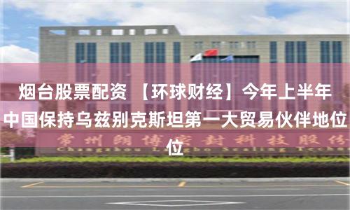 烟台股票配资 【环球财经】今年上半年中国保持乌兹别克斯坦第一大贸易伙伴地位