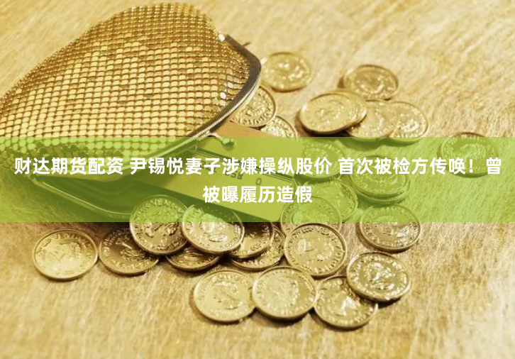 财达期货配资 尹锡悦妻子涉嫌操纵股价 首次被检方传唤！曾被曝履历造假