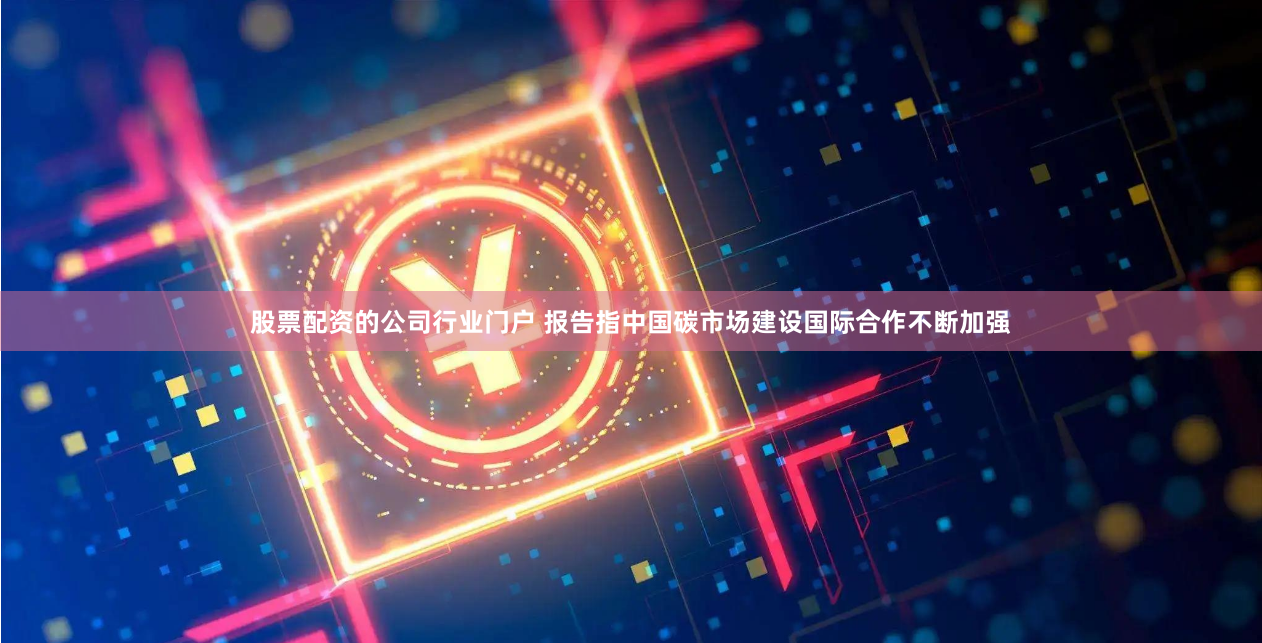 股票配资的公司行业门户 报告指中国碳市场建设国际合作不断加强