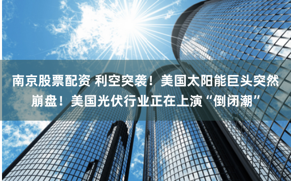 南京股票配资 利空突袭！美国太阳能巨头突然崩盘！美国光伏行业正在上演“倒闭潮”