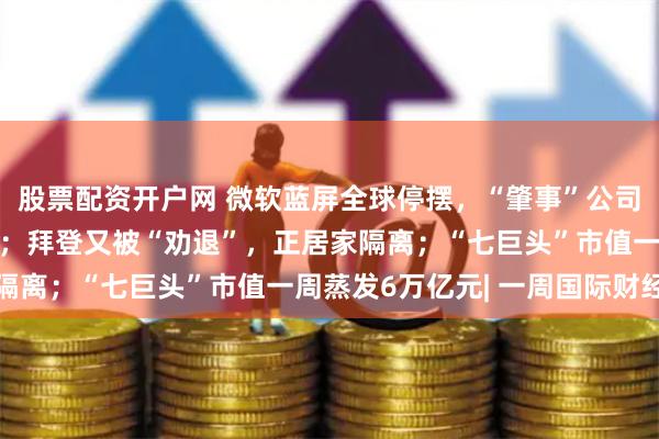 股票配资开户网 微软蓝屏全球停摆，“肇事”公司股价大跌，她出手抄底；拜登又被“劝退”，正居家隔离；“七巨头”市值一周蒸发6万亿元| 一周国际财经