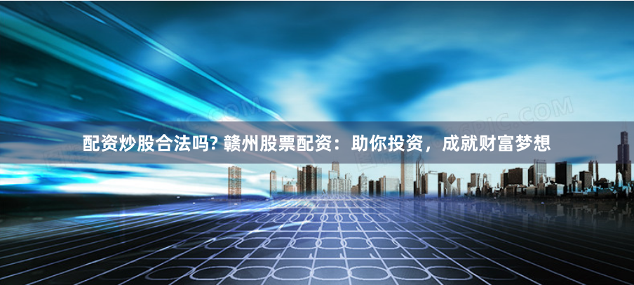 配资炒股合法吗? 赣州股票配资：助你投资，成就财富梦想