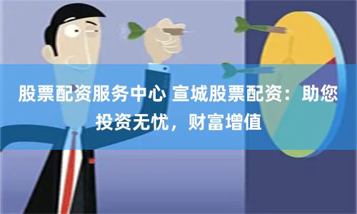 股票配资服务中心 宣城股票配资：助您投资无忧，财富增值