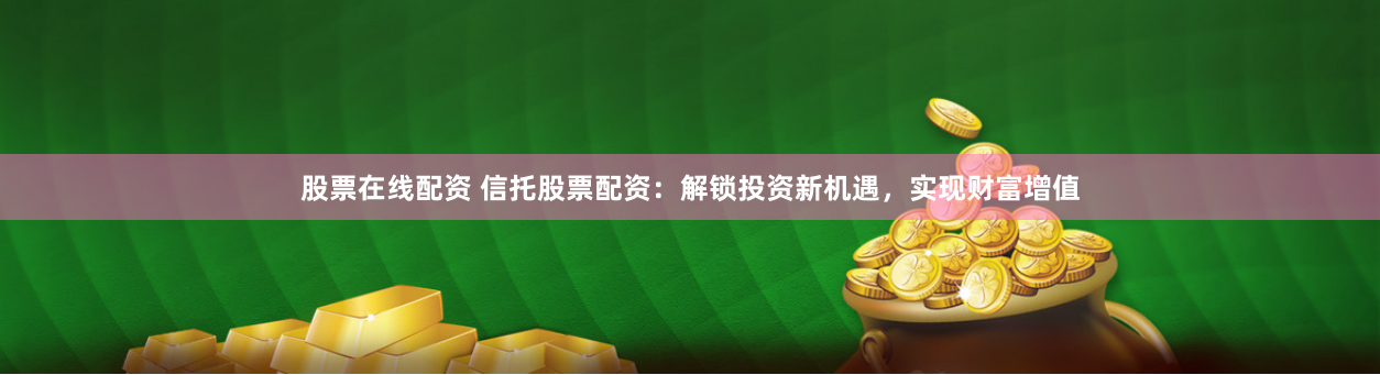 股票在线配资 信托股票配资：解锁投资新机遇，实现财富增值