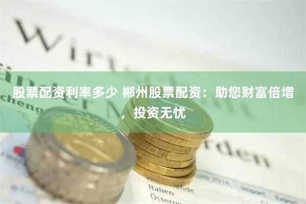 股票配资利率多少 郴州股票配资：助您财富倍增，投资无忧