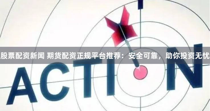 股票配资新闻 期货配资正规平台推荐：安全可靠，助你投资无忧