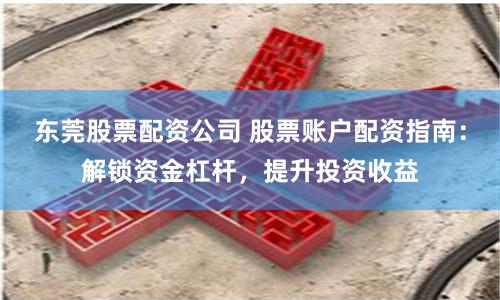 东莞股票配资公司 股票账户配资指南：解锁资金杠杆，提升投资收益