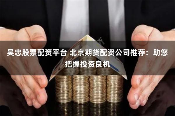 吴忠股票配资平台 北京期货配资公司推荐：助您把握投资良机
