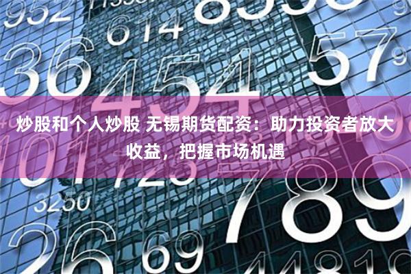 炒股和个人炒股 无锡期货配资：助力投资者放大收益，把握市场机遇