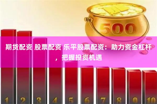期货配资 股票配资 乐平股票配资：助力资金杠杆，把握投资机遇