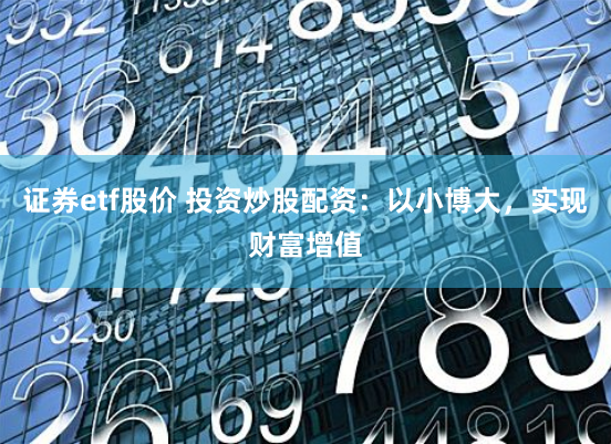 证券etf股价 投资炒股配资:以小博大,实现财富增值