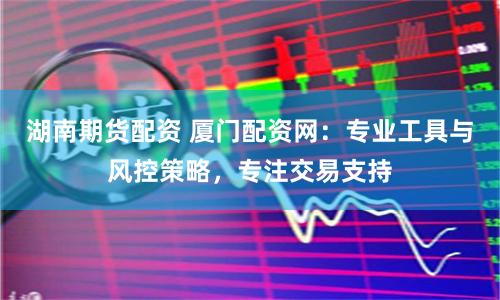 湖南期货配资 厦门配资网：专业工具与风控策略，专注交易支持