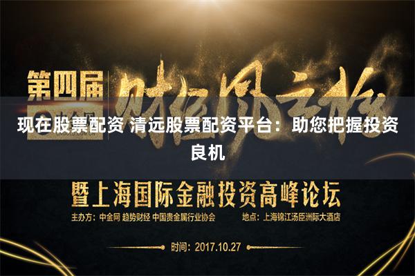 现在股票配资 清远股票配资平台：助您把握投资良机